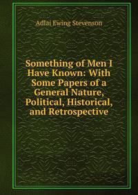 Something of Men I Have Known: With Some Papers of a General Nature, Political, Historical, and Retrospective