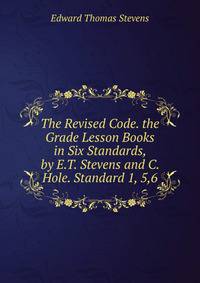 The Revised Code. the Grade Lesson Books in Six Standards, by E.T. Stevens and C. Hole. Standard 1, 5,6