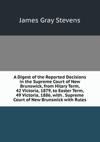 A Digest of the Reported Decisions in the Supreme Court of New Brunswick, from Hilary Term, 42 Victoria, 1879, to Easter Term, 49 Victoria, 1886, with . Supreme Court of New Brunswick with Rules