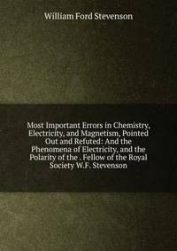 Most Important Errors in Chemistry, Electricity, and Magnetism, Pointed Out and Refuted: And the Phenomena of Electricity, and the Polarity of the . Fellow of the Royal Society W.F. Stevenson.