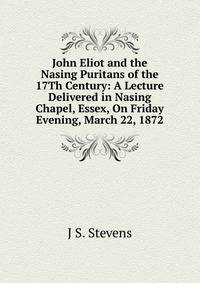 John Eliot and the Nasing Puritans of the 17Th Century: A Lecture Delivered in Nasing Chapel, Essex, On Friday Evening, March 22, 1872