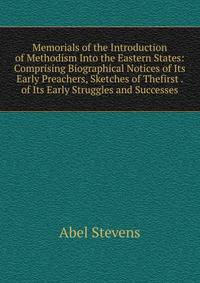 Memorials of the Introduction of Methodism Into the Eastern States: Comprising Biographical Notices of Its Early Preachers, Sketches of Thefirst . of Its Early Struggles and Successes