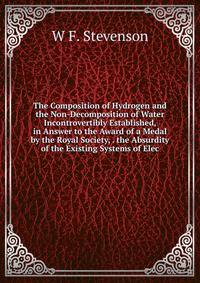 The Composition of Hydrogen and the Non-Decomposition of Water Incontrovertibly Established, in Answer to the Award of a Medal by the Royal Society, . the Absurdity of the Existing Systems of Elec