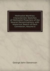 Methodist Worthies: Characteristic Sketches of Methodist Preachers of the Several Denominations, with Historical Sketch of Each Connexion, Volume 6