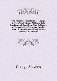The Personal Narratives of "George Stevens" and "Jimmy Wilson," Late Burglars and Gamblers: Now Followers of Jesus Christ: Converted, by the Grace of . Instrumentality of Messrs. Moody and Sankey