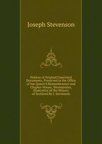 Notices of Original Unprinted Documents, Preserved in the Office of the Queen'S Remembrancer and Chapter-House, Westminster, Illustrative of the History of Scotland By J. Stevenson.