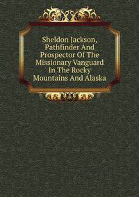 Sheldon Jackson, Pathfinder And Prospector Of The Missionary Vanguard In The Rocky Mountains And Alaska