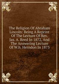 The Religion Of Abraham Lincoln: Being A Reprint Of The Lecture Of Rev. Jas. A. Reed In 1872, And The Answering Lecture Of W.h. Herndon In 1873