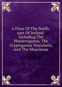 A Flora Of The North-east Of Ireland: Including The Phanerogamia, The Cryptogamia Vascularia, And The Muscineae