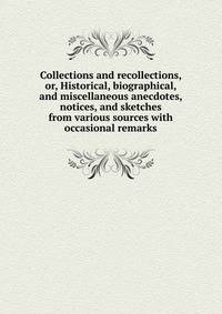 Collections and recollections, or, Historical, biographical, and miscellaneous anecdotes, notices, and sketches from various sources with occasional remarks