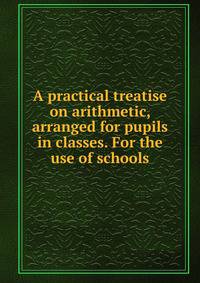 A practical treatise on arithmetic, arranged for pupils in classes. For the use of schools