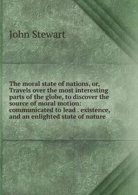 The moral state of nations, or, Travels over the most interesting parts of the globe, to discover the source of moral motion: communicated to lead . existence, and an enlighted state of nature