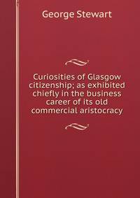 Curiosities of Glasgow citizenship; as exhibited chiefly in the business career of its old commercial aristocracy