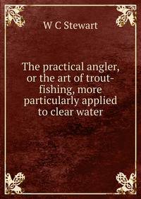 The practical angler, or the art of trout-fishing, more particularly applied to clear water