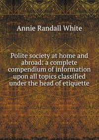 Polite society at home and abroad: a complete compendium of information upon all topics classified under the head of etiquette