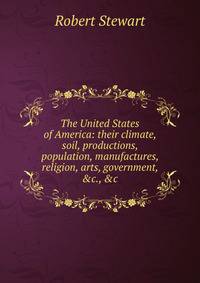 The United States of America: their climate, soil, productions, population, manufactures, religion, arts, government, &amp;c., &amp;c