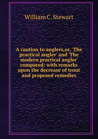 A caution to anglers,or, 'The practical angler' and 'The modern practical angler' compared: with remarks upon the decrease of trout and proposed remedies