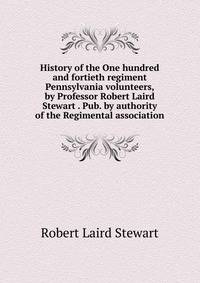 History of the One hundred and fortieth regiment Pennsylvania volunteers, by Professor Robert Laird Stewart . Pub. by authority of the Regimental association