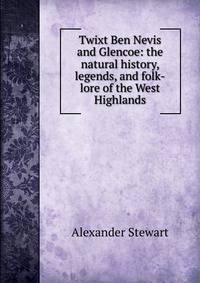 Twixt Ben Nevis and Glencoe: the natural history, legends, and folk-lore of the West Highlands