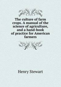 The culture of farm crops. A manual of the science of agriculture, and a hand-book of practice for American farmers