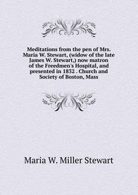 Meditations from the pen of Mrs. Maria W. Stewart, (widow of the late James W. Stewart,) now matron of the Freedmen's Hospital, and presented in 1832 . Church and Society of Boston, Mass.