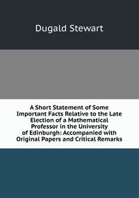 A Short Statement of Some Important Facts Relative to the Late Election of a Mathematical Professor in the University of Edinburgh: Accompanied with Original Papers and Critical Remarks