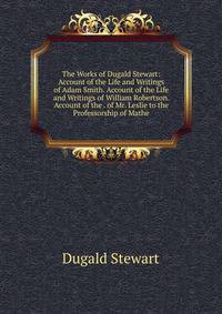 The Works of Dugald Stewart: Account of the Life and Writings of Adam Smith. Account of the Life and Writings of William Robertson. Account of the . of Mr. Leslie to the Professorship of Mathe