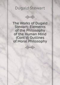 The Works of Dugald Stewart: Elements of the Philosophy of the Human Mind (Cont'd) Outlines of Moral Philosophy