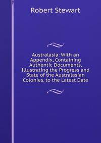 Australasia: With an Appendix, Containing Authentic Documents, Illustrating the Progress and State of the Australasian Colonies, to the Latest Date
