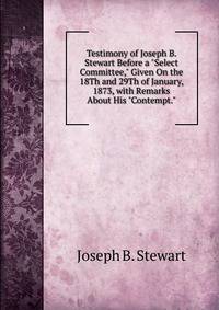 Testimony of Joseph B. Stewart Before a "Select Committee," Given On the 18Th and 29Th of January, 1873, with Remarks About His "Contempt."