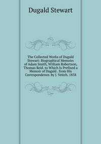 The Collected Works of Dugald Stewart: Biographical Memoirs of Adam Smith, William Robertson, Thomas Reid. to Which Is Prefixed a Memoir of Dugald . from His Correspondence. by J. Veitch. 1858