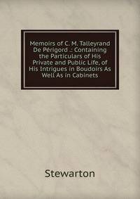 Memoirs of C. M. Talleyrand De Perigord .: Containing the Particulars of His Private and Public Life, of His Intrigues in Boudoirs As Well As in Cabinets