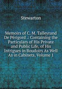 Memoirs of C. M. Talleyrand De Perigord .: Containing the Particulars of His Private and Public Life, of His Intrigues in Boudoirs As Well As in Cabinets, Volume 1