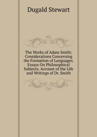 The Works of Adam Smith: Considerations Concerning the Formation of Languages. Essays On Philosophical Subjects. Account of the Life and Writings of Dr. Smith