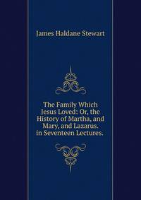 The Family Which Jesus Loved: Or, the History of Martha, and Mary, and Lazarus. in Seventeen Lectures. .