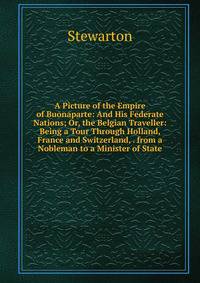 A Picture of the Empire of Buonaparte: And His Federate Nations; Or, the Belgian Traveller: Being a Tour Through Holland, France and Switzerland, . from a Nobleman to a Minister of State