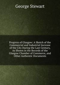 Progress of Glasgow: A Sketch of the Commercial and Industrial Increase of the City During the Last Century, As Shown in the Records of the Glasgow Chamber of Commerce, and Other Authentic Documents