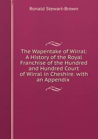 The Wapentake of Wirral: A History of the Royal Franchise of the Hundred and Hundred Court of Wirral in Cheshire. with an Appendix .