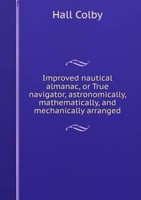 Improved nautical almanac, or True navigator, astronomically, mathematically, and mechanically arranged