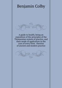 A guide to health, being an exposition of the principles of the Thomsonian system of practice, and their mode of application in the cure of every form . theories of ancient and modern practice