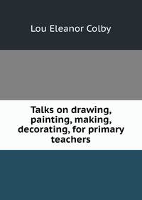 Talks on drawing, painting, making, decorating, for primary teachers