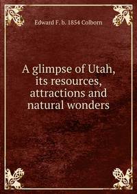 A glimpse of Utah, its resources, attractions and natural wonders