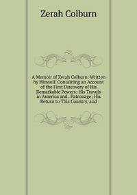 A Memoir of Zerah Colburn: Written by Himself. Containing an Account of the First Discovery of His Remarkable Powers; His Travels in America and . Patronage; His Return to This Country, and