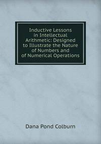 Inductive Lessons in Intellectual Arithmetic: Designed to Illustrate the Nature of Numbers and of Numerical Operations