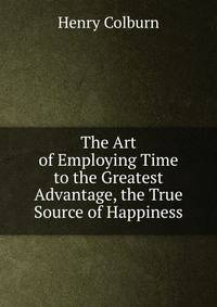 The Art of Employing Time to the Greatest Advantage, the True Source of Happiness