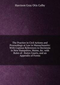 The Practice in Civil Actions and Proceedings at Law in Massachusetts: With Copious References to Decisions in New Hampshire, Maine, &amp;c. with Rules of . States Courts, and an Appendix of Forms