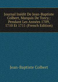 Journal Inedit De Jean-Baptiste Colbert, Marquis De Torcy.: Pendant Les Annees 1709, 1710 Et 1711 (French Edition)
