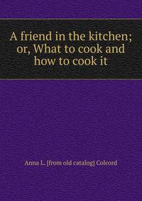 A friend in the kitchen; or, What to cook and how to cook it