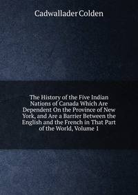 The History of the Five Indian Nations of Canada Which Are Dependent On the Province of New York, and Are a Barrier Between the English and the French in That Part of the World, Volume 1