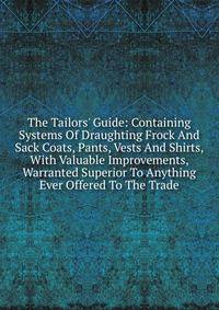 The Tailors' Guide: Containing Systems Of Draughting Frock And Sack Coats, Pants, Vests And Shirts, With Valuable Improvements, Warranted Superior To Anything Ever Offered To The Trade